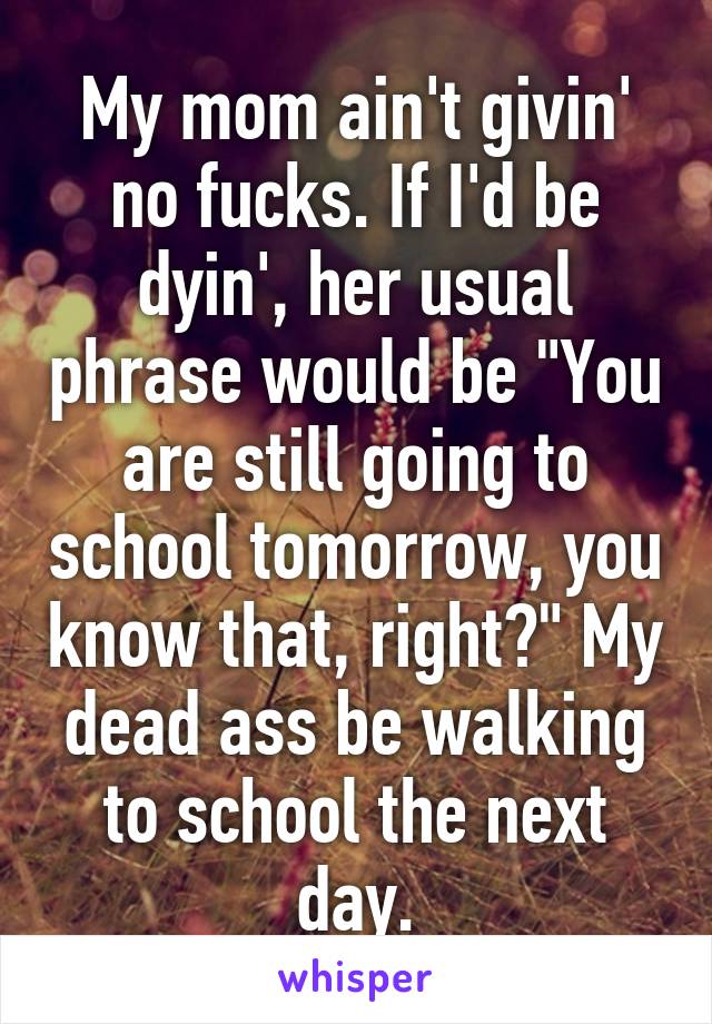 My mom ain't givin' no fucks. If I'd be dyin', her usual phrase would be "You are still going to school tomorrow, you know that, right?" My dead ass be walking to school the next day.