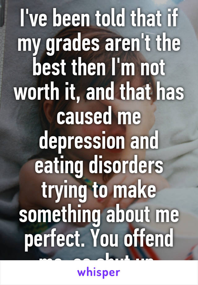 I've been told that if my grades aren't the best then I'm not worth it, and that has caused me depression and eating disorders trying to make something about me perfect. You offend me, so shut up.