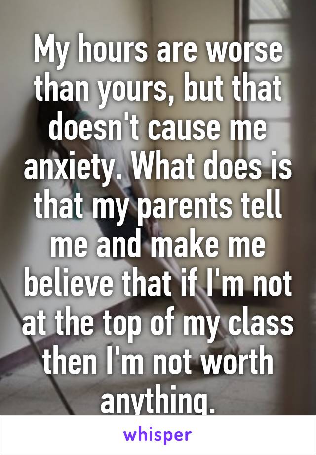 My hours are worse than yours, but that doesn't cause me anxiety. What does is that my parents tell me and make me believe that if I'm not at the top of my class then I'm not worth anything.