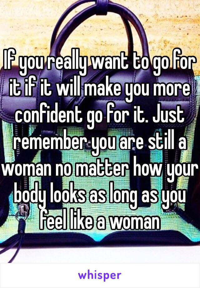 If you really want to go for it if it will make you more confident go for it. Just remember you are still a woman no matter how your body looks as long as you feel like a woman