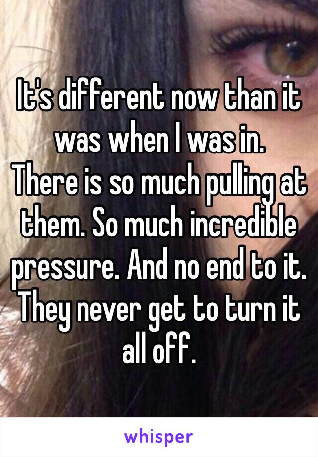 It's different now than it was when I was in. 
There is so much pulling at them. So much incredible pressure. And no end to it. They never get to turn it all off. 