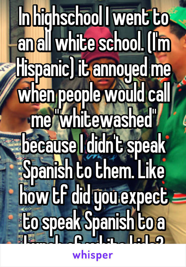In highschool I went to an all white school. (I'm Hispanic) it annoyed me when people would call me "whitewashed" because I didn't speak Spanish to them. Like how tf did you expect to speak Spanish to a bunch of white kids?