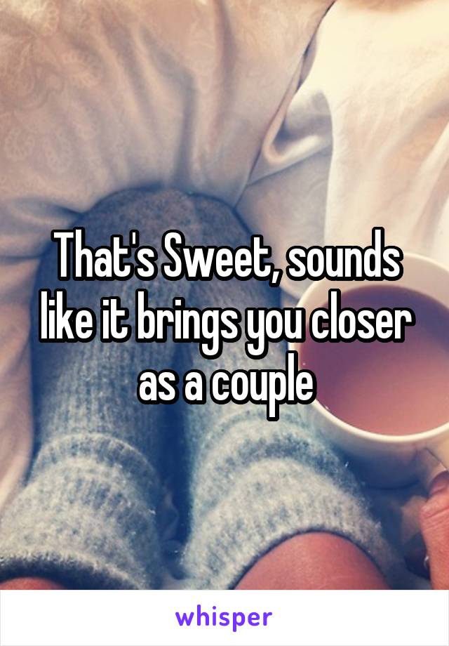That's Sweet, sounds like it brings you closer as a couple