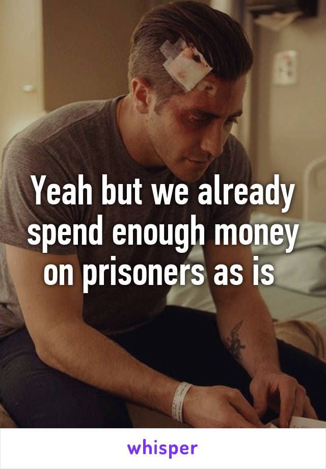 Yeah but we already spend enough money on prisoners as is 