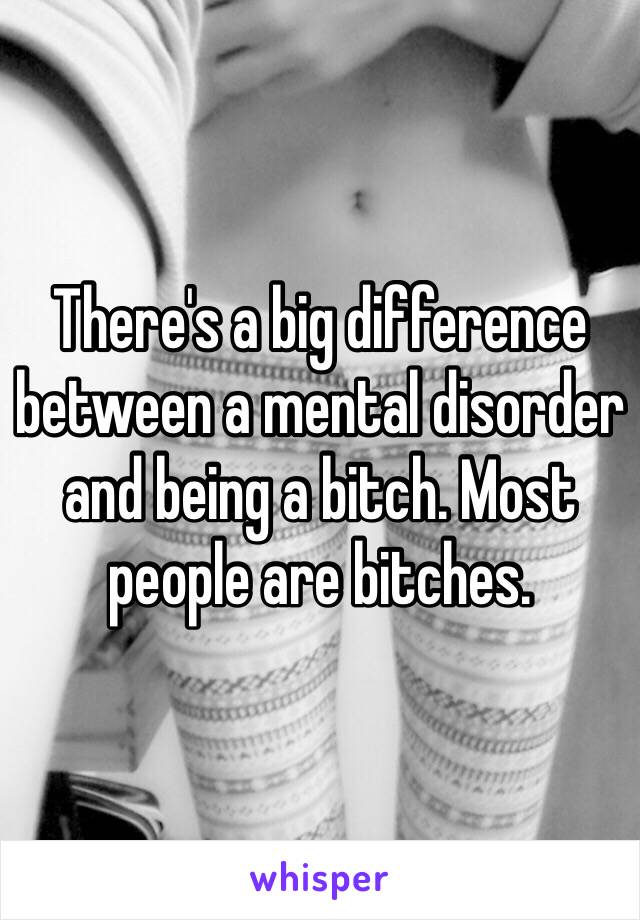 There's a big difference between a mental disorder and being a bitch. Most people are bitches. 