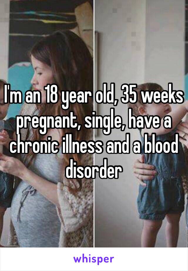 I'm an 18 year old, 35 weeks pregnant, single, have a chronic illness and a blood disorder