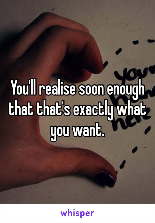 You'll realise soon enough that that's exactly what you want. 