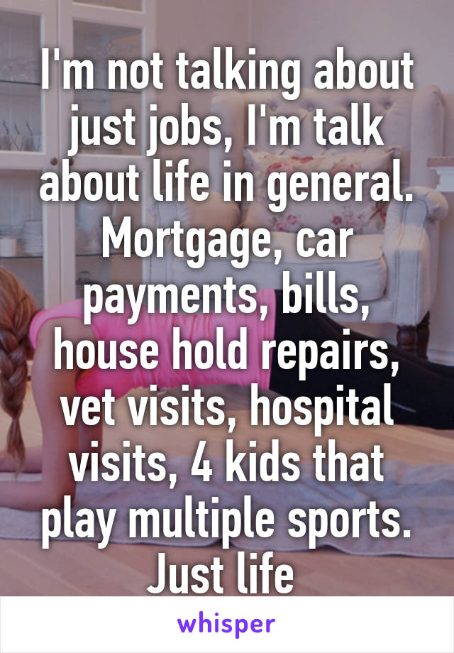 I'm not talking about just jobs, I'm talk about life in general. Mortgage, car payments, bills, house hold repairs, vet visits, hospital visits, 4 kids that play multiple sports. Just life 