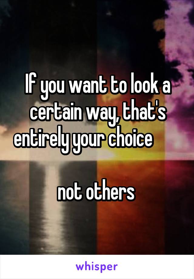 If you want to look a certain way, that's entirely your choice         
not others 