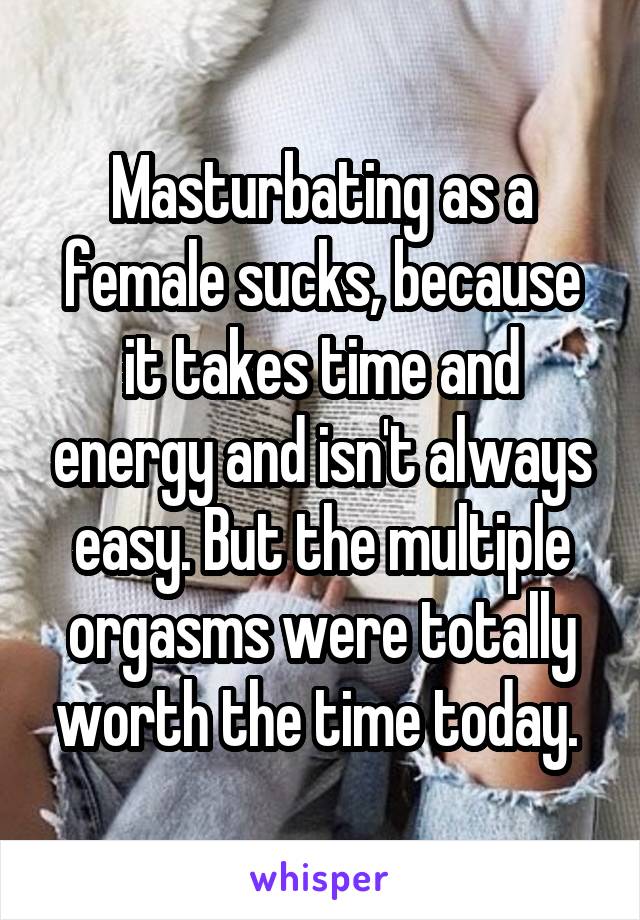 Masturbating as a female sucks, because it takes time and energy and isn't always easy. But the multiple orgasms were totally worth the time today. 