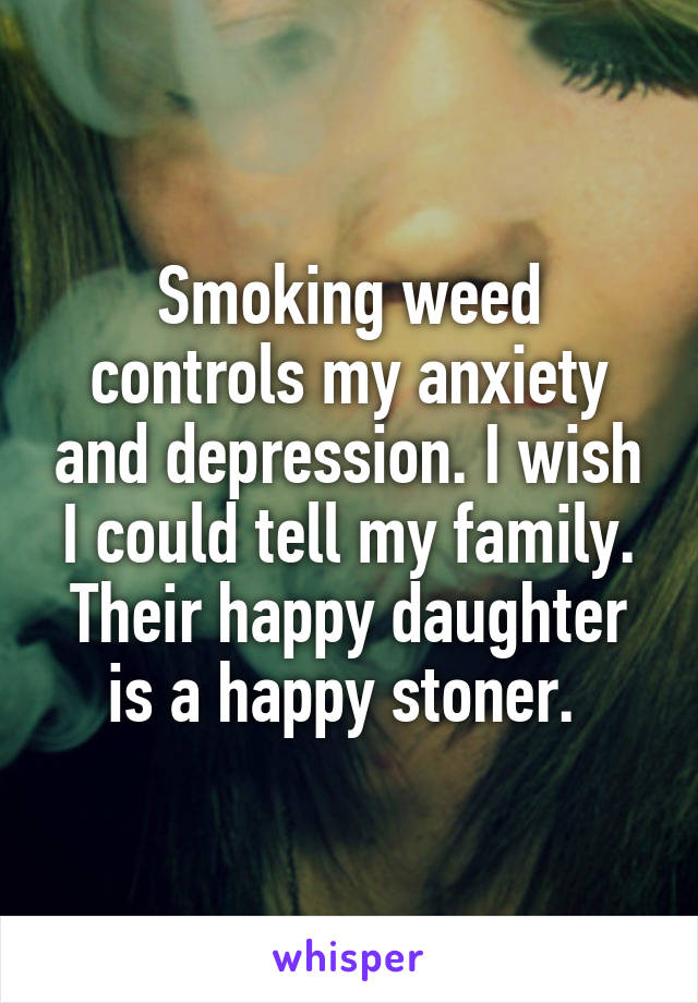 Smoking weed controls my anxiety and depression. I wish I could tell my family. Their happy daughter is a happy stoner. 