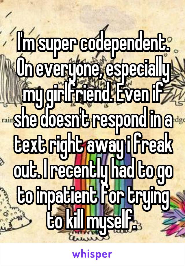 I'm super codependent. On everyone, especially my girlfriend. Even if she doesn't respond in a text right away i freak out. I recently had to go to inpatient for trying to kill myself. 