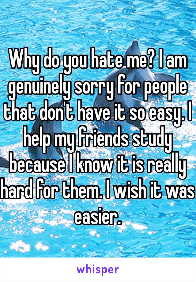 Why do you hate me? I am genuinely sorry for people that don't have it so easy. I help my friends study because I know it is really hard for them. I wish it was easier. 