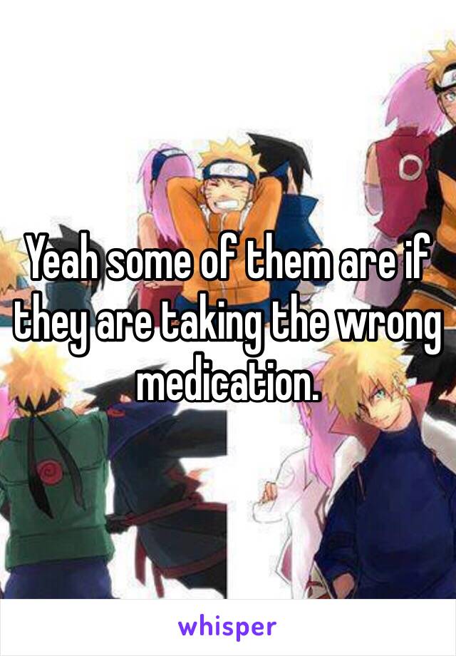 Yeah some of them are if they are taking the wrong medication. 