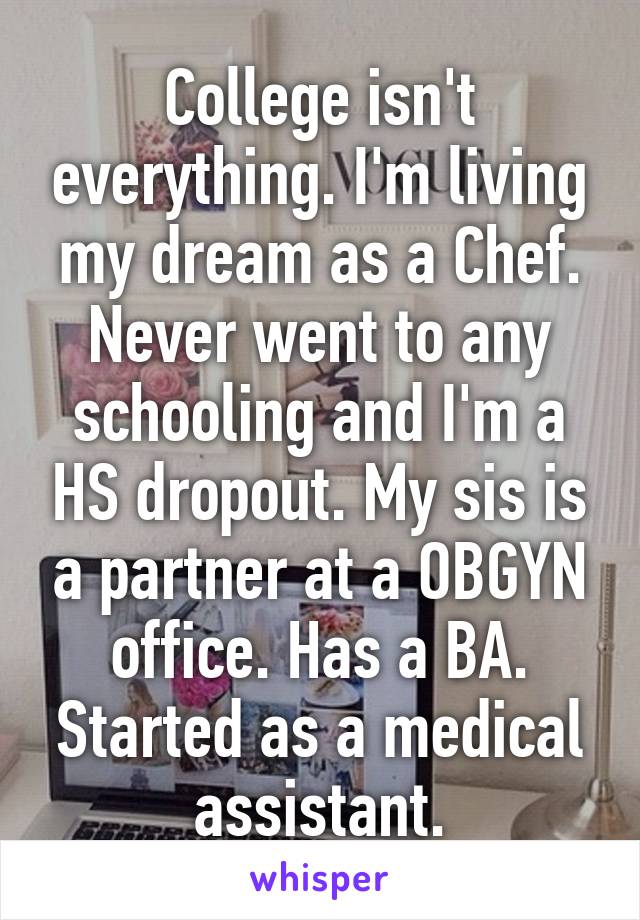 College isn't everything. I'm living my dream as a Chef. Never went to any schooling and I'm a HS dropout. My sis is a partner at a OBGYN office. Has a BA. Started as a medical assistant.