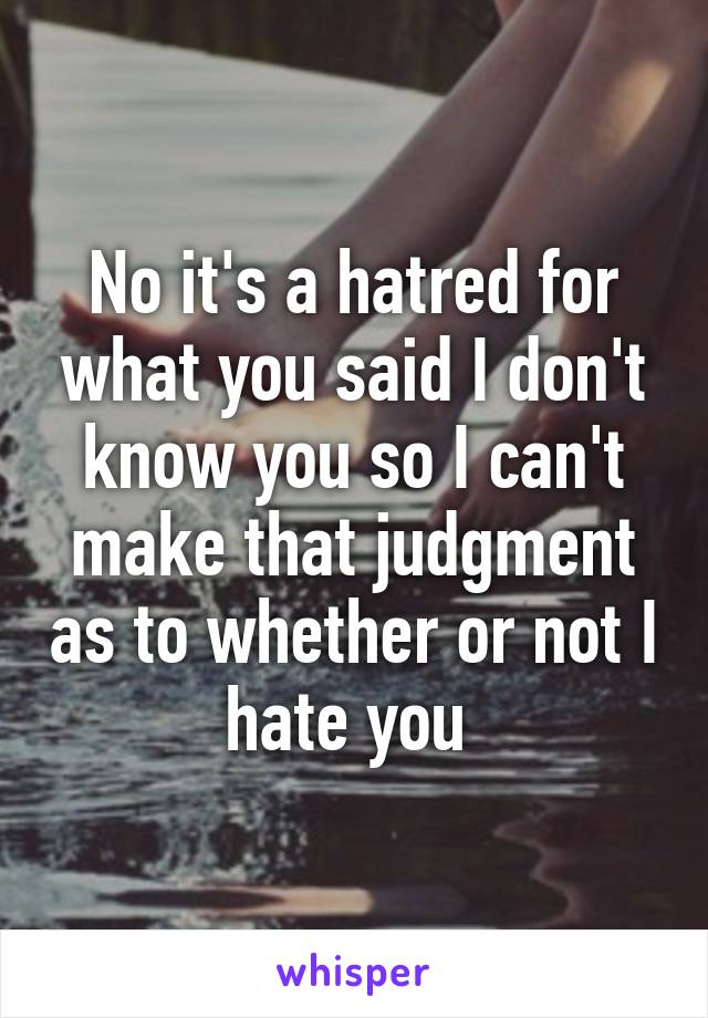 No it's a hatred for what you said I don't know you so I can't make that judgment as to whether or not I hate you 