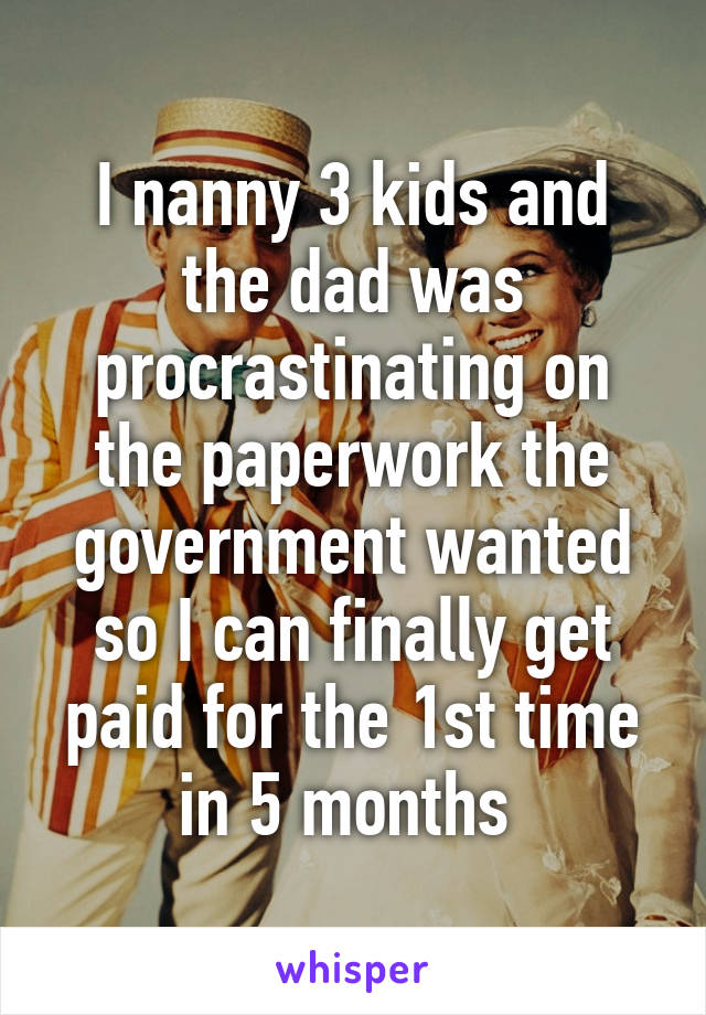 I nanny 3 kids and the dad was procrastinating on the paperwork the government wanted so I can finally get paid for the 1st time in 5 months 