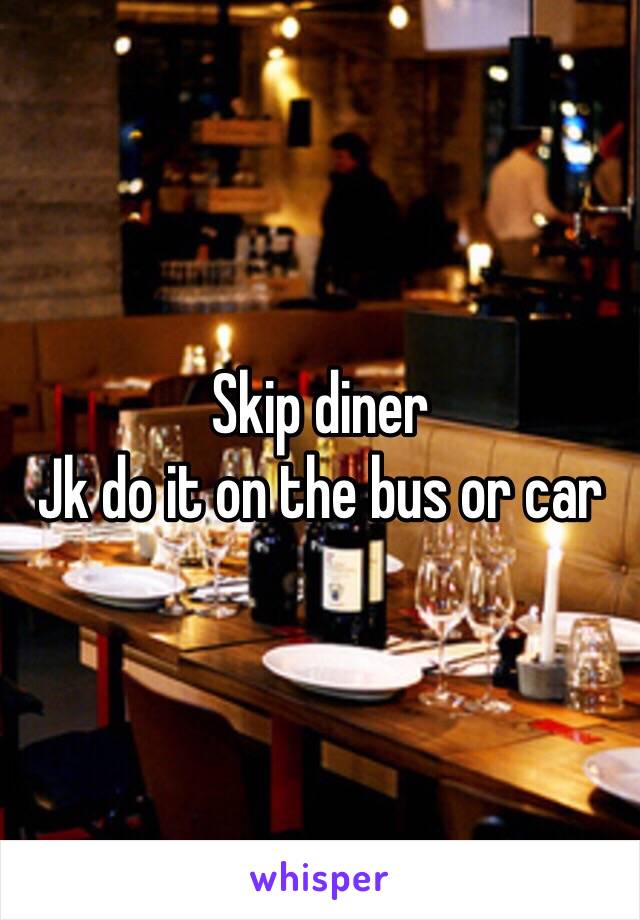 Skip diner 
Jk do it on the bus or car