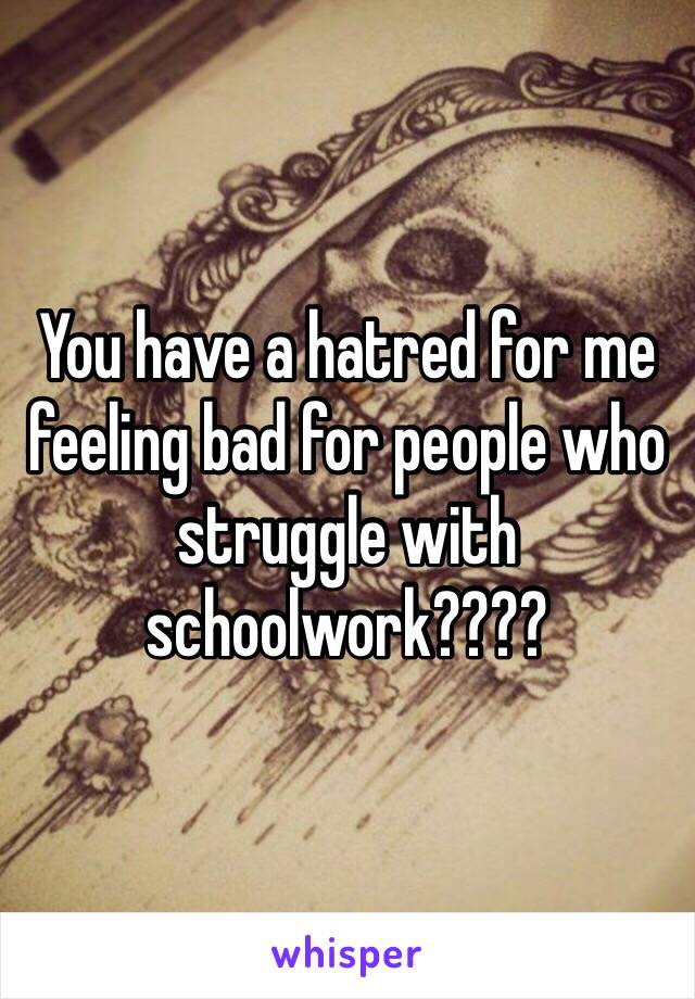 You have a hatred for me feeling bad for people who struggle with schoolwork????