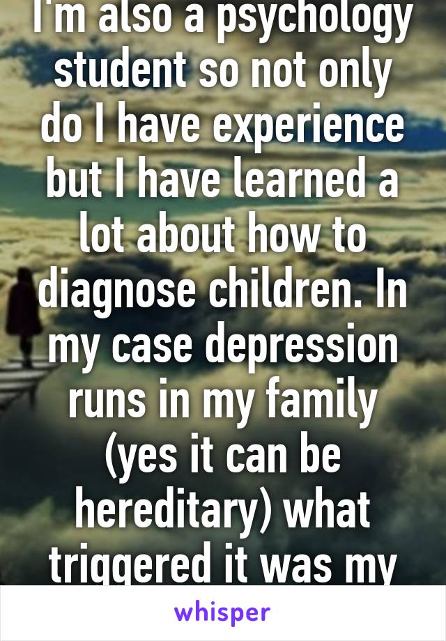 I'm also a psychology student so not only do I have experience but I have learned a lot about how to diagnose children. In my case depression runs in my family (yes it can be hereditary) what triggered it was my parents divorce