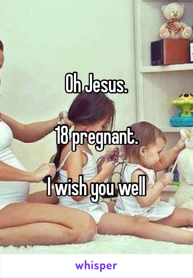 Oh Jesus. 

18 pregnant. 

I wish you well 