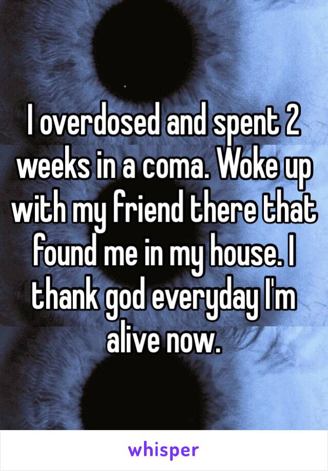 I overdosed and spent 2 weeks in a coma. Woke up with my friend there that found me in my house. I thank god everyday I'm alive now. 