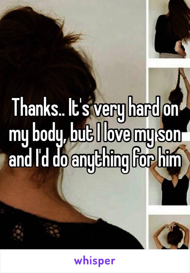 Thanks.. It's very hard on my body, but I love my son and I'd do anything for him