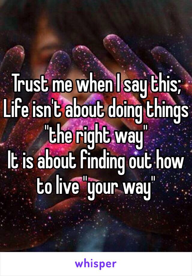 Trust me when I say this;
Life isn't about doing things "the right way"
It is about finding out how to live "your way"