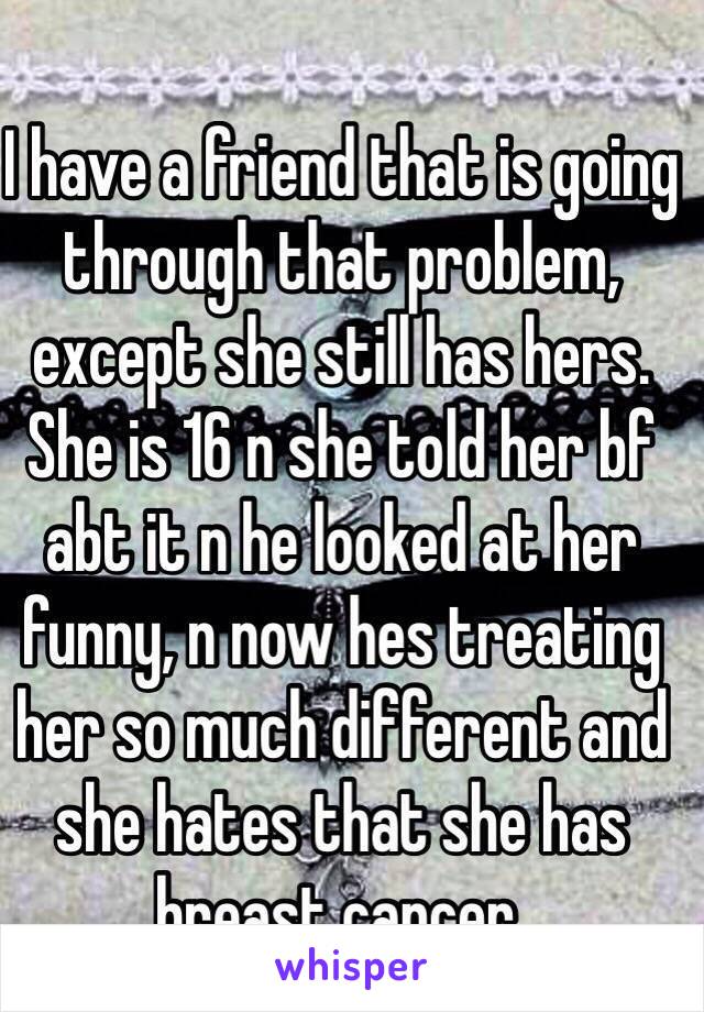 I have a friend that is going through that problem, except she still has hers. She is 16 n she told her bf abt it n he looked at her funny, n now hes treating her so much different and she hates that she has breast cancer. 