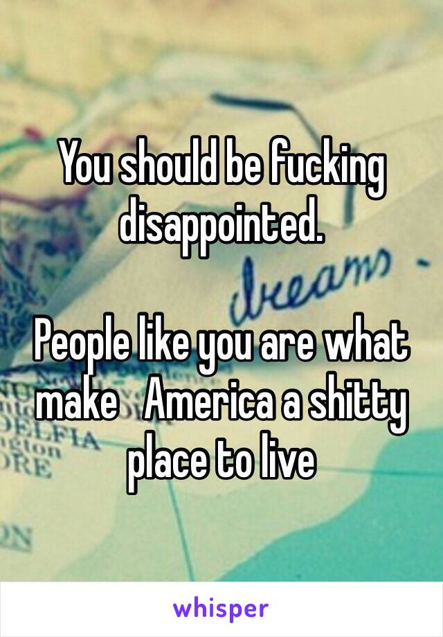 You should be fucking disappointed. 

People like you are what make   America a shitty place to live  