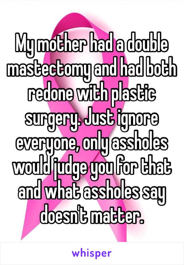 My mother had a double mastectomy and had both redone with plastic surgery. Just ignore everyone, only assholes would judge you for that and what assholes say doesn't matter.