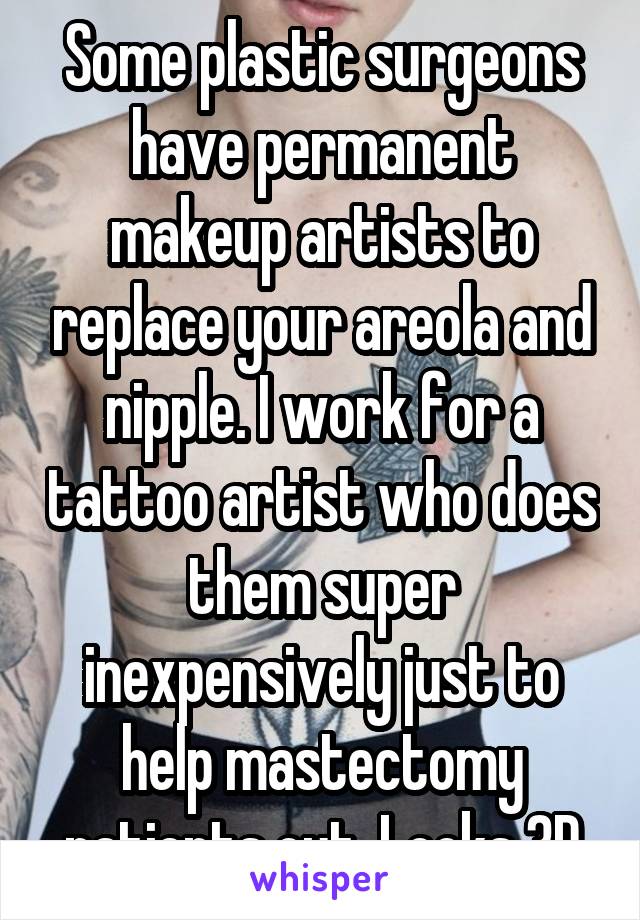 Some plastic surgeons have permanent makeup artists to replace your areola and nipple. I work for a tattoo artist who does them super inexpensively just to help mastectomy patients out. Looks 3D