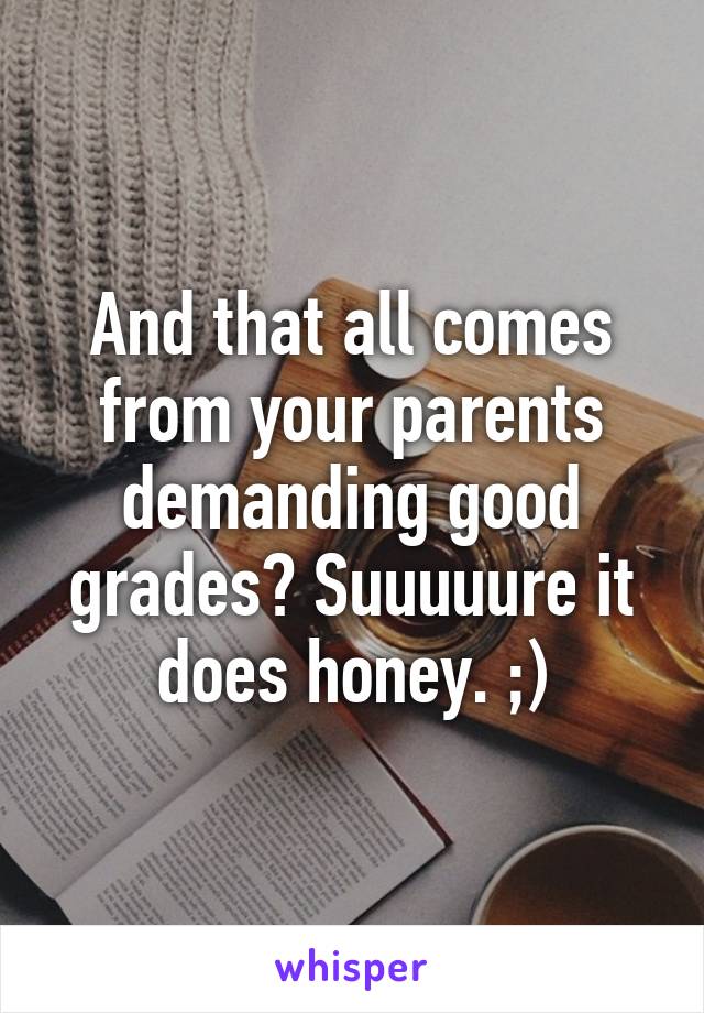 And that all comes from your parents demanding good grades? Suuuuure it does honey. ;)