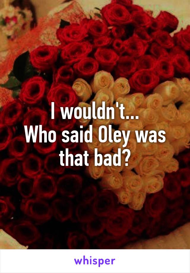I wouldn't...
Who said Oley was that bad?