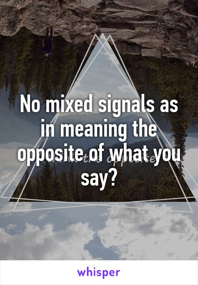 No mixed signals as in meaning the opposite of what you say?