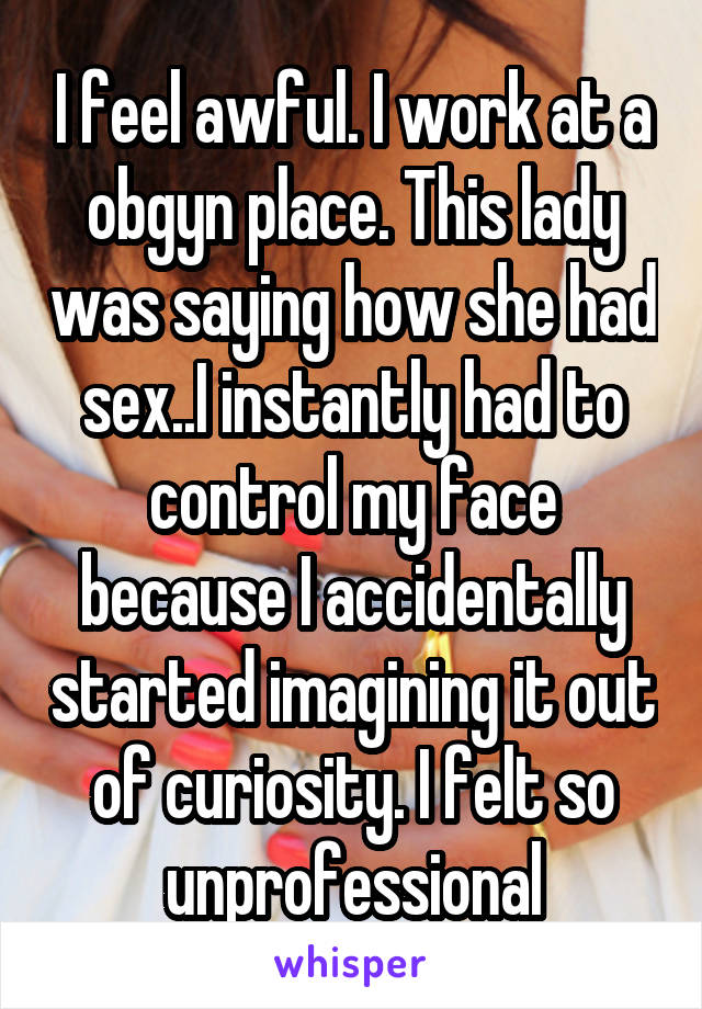 I feel awful. I work at a obgyn place. This lady was saying how she had sex..I instantly had to control my face because I accidentally started imagining it out of curiosity. I felt so unprofessional