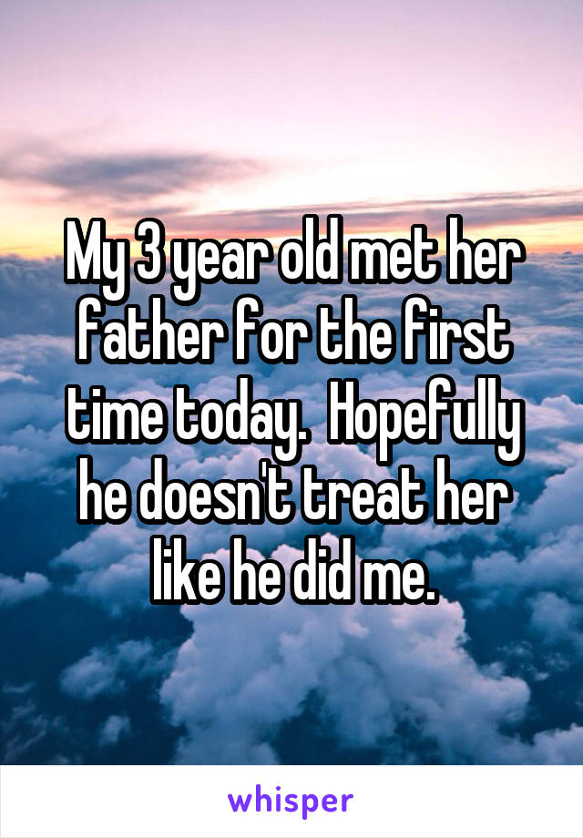 My 3 year old met her father for the first time today.  Hopefully he doesn't treat her like he did me.