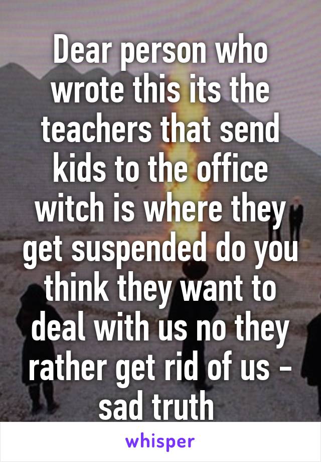 Dear person who wrote this its the teachers that send kids to the office witch is where they get suspended do you think they want to deal with us no they rather get rid of us - sad truth 