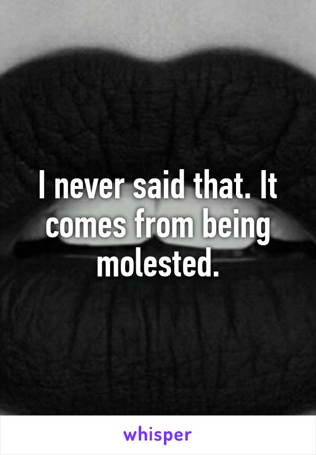 I never said that. It comes from being molested.