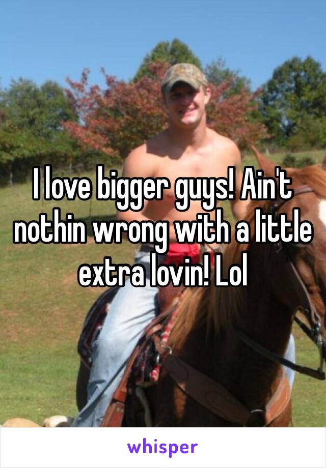 I love bigger guys! Ain't nothin wrong with a little extra lovin! Lol