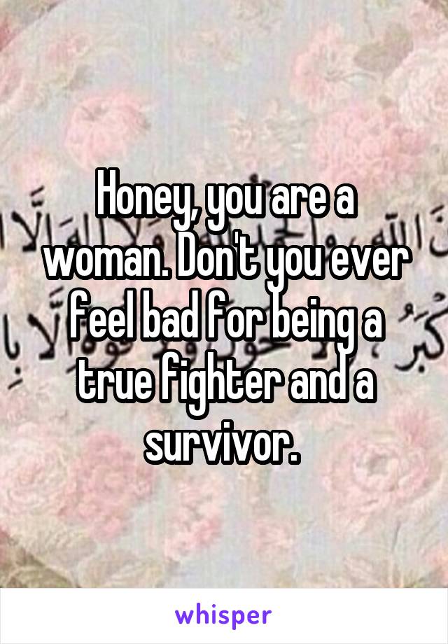 Honey, you are a woman. Don't you ever feel bad for being a true fighter and a survivor. 