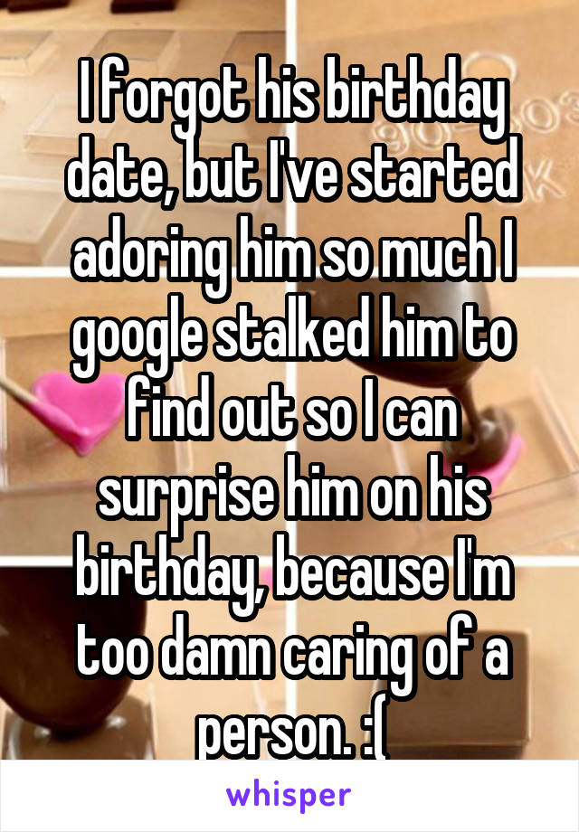 I forgot his birthday date, but I've started adoring him so much I google stalked him to find out so I can surprise him on his birthday, because I'm too damn caring of a person. :(
