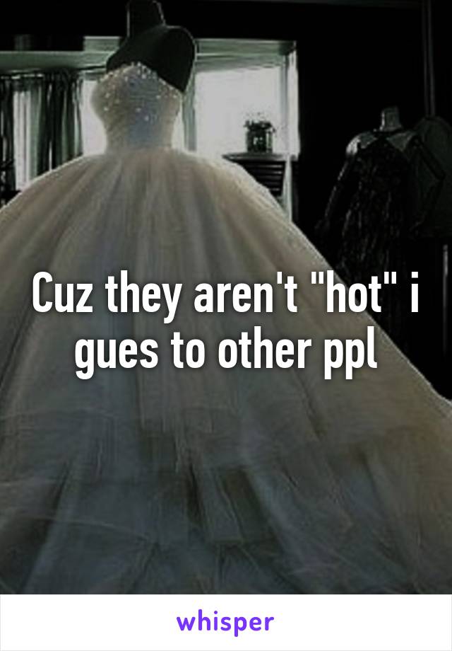 Cuz they aren't "hot" i gues to other ppl