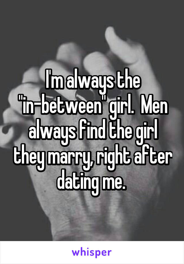 I'm always the "in-between" girl.  Men always find the girl they marry, right after dating me. 
