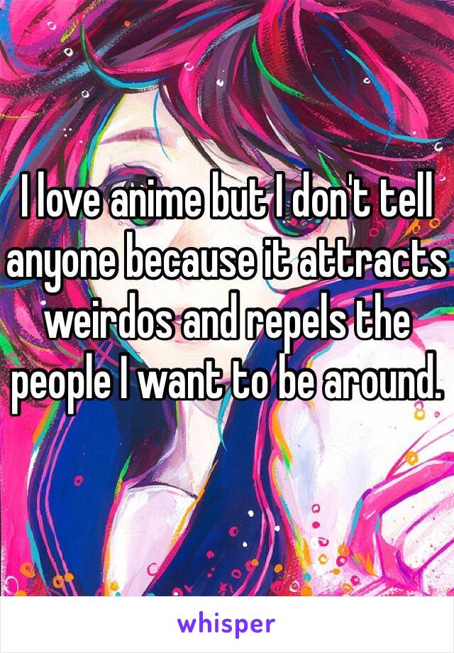 I love anime but I don't tell anyone because it attracts weirdos and repels the people I want to be around.