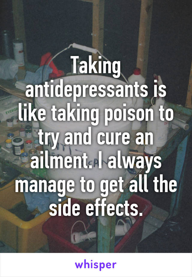 Taking antidepressants is like taking poison to try and cure an ailment. I always manage to get all the side effects.