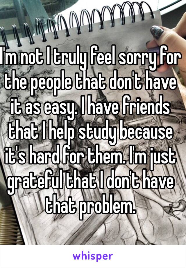 I'm not I truly feel sorry for the people that don't have it as easy. I have friends that I help study because it's hard for them. I'm just grateful that I don't have that problem. 