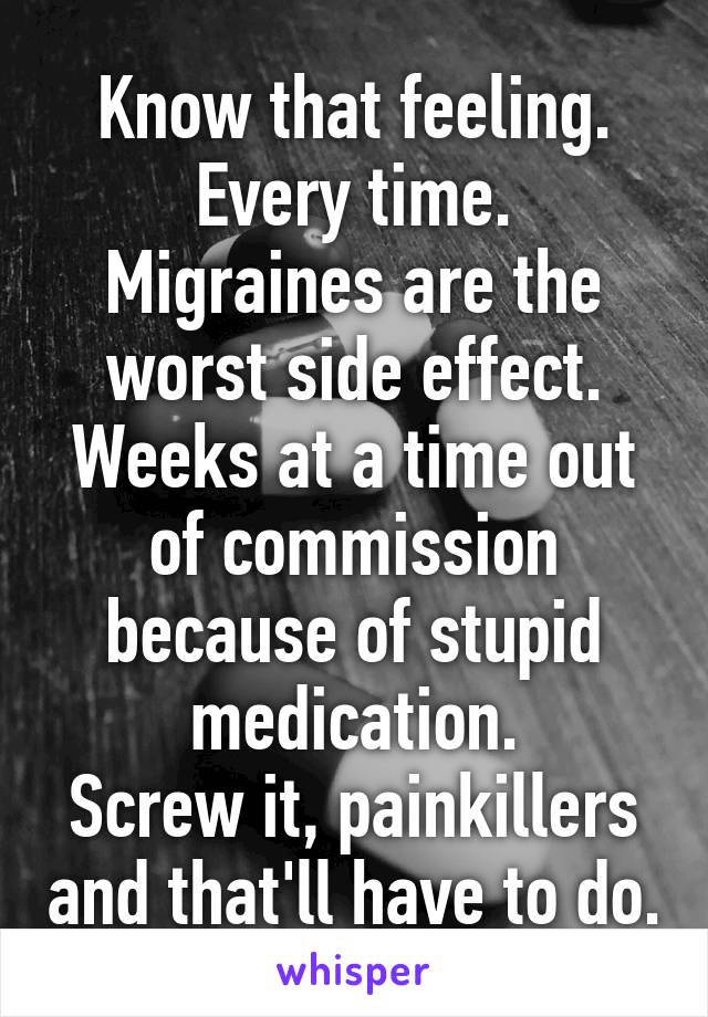 Know that feeling.
Every time.
Migraines are the worst side effect. Weeks at a time out of commission because of stupid medication.
Screw it, painkillers and that'll have to do.