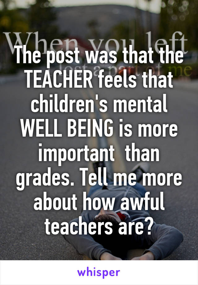 The post was that the TEACHER feels that children's mental WELL BEING is more important  than grades. Tell me more about how awful teachers are?