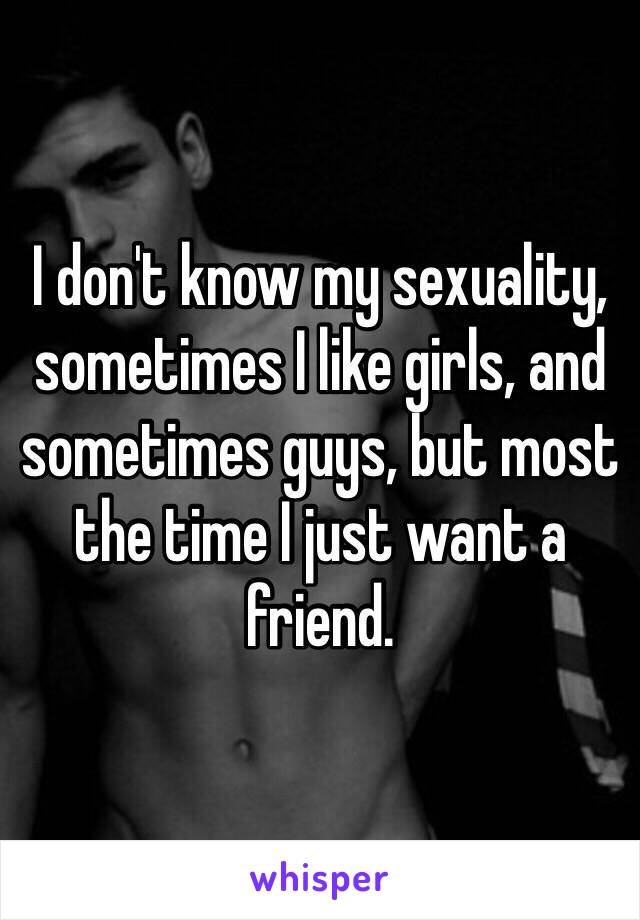 I don't know my sexuality, sometimes I like girls, and sometimes guys, but most the time I just want a friend.